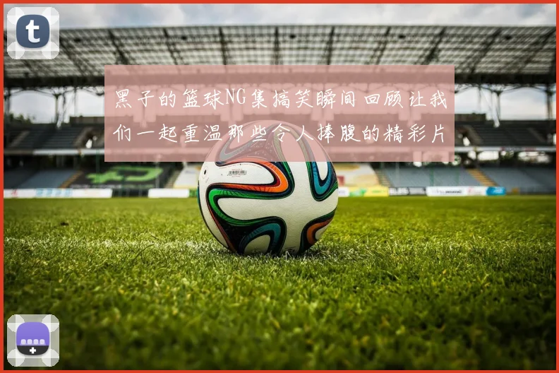 黑子的篮球NG集搞笑瞬间回顾让我们一起重温那些令人捧腹的精彩片段