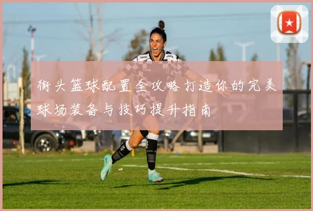 街头篮球配置全攻略打造你的完美球场装备与技巧提升指南