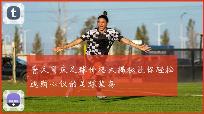 普天同庆足球价格大揭秘让你轻松选购心仪的足球装备