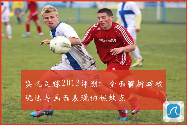 实况足球2013评测：全面解析游戏玩法与画面表现的优缺点